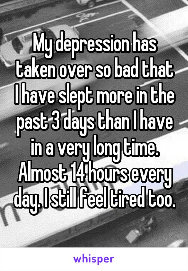 My depression has taken over so bad that I have slept more in the past 3 days than I have in a very long time. Almost 14 hours every day. I still feel tired too. 