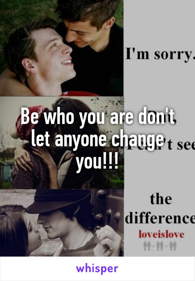 Be who you are don't let anyone change you!!!