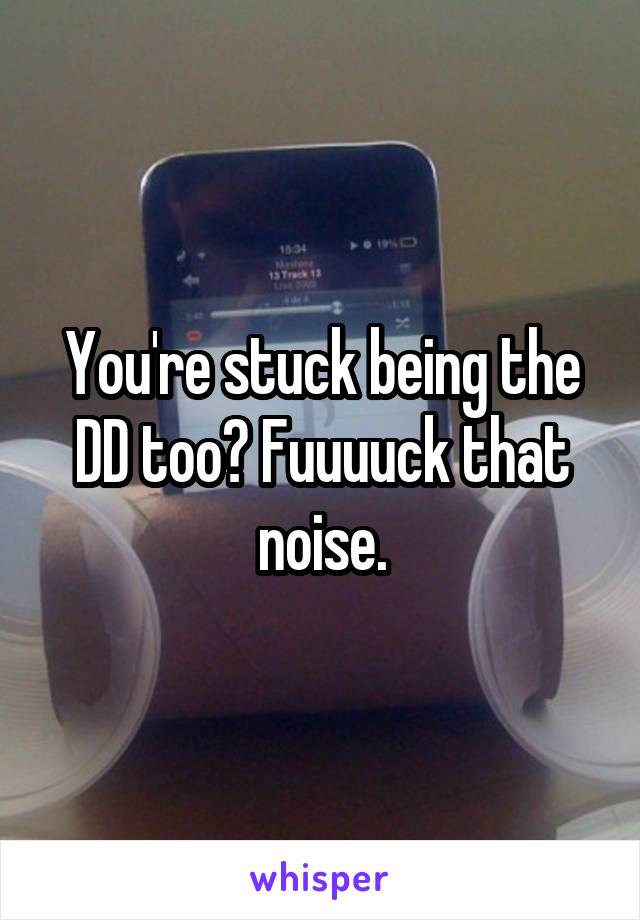 You're stuck being the DD too? Fuuuuck that noise.