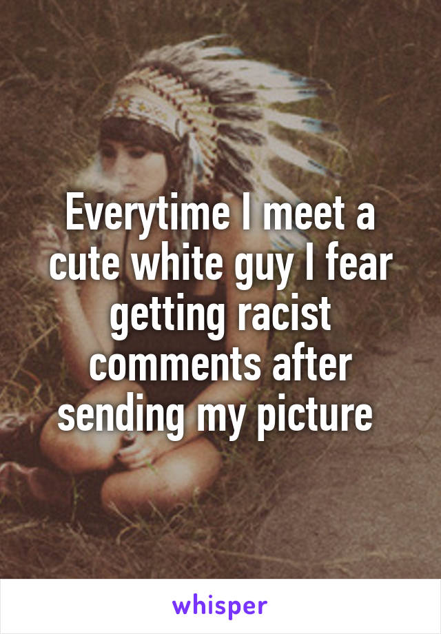 Everytime I meet a cute white guy I fear getting racist comments after sending my picture 