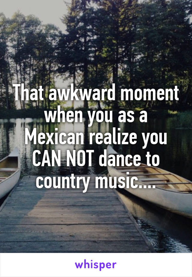 That awkward moment when you as a Mexican realize you CAN NOT dance to country music....