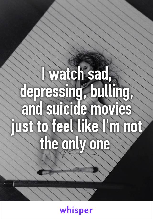 I watch sad, depressing, bulling, and suicide movies just to feel like I'm not the only one 