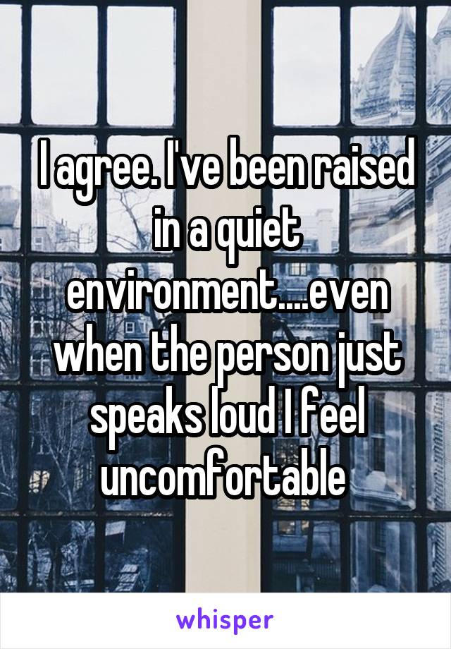 I agree. I've been raised in a quiet environment....even when the person just speaks loud I feel uncomfortable 