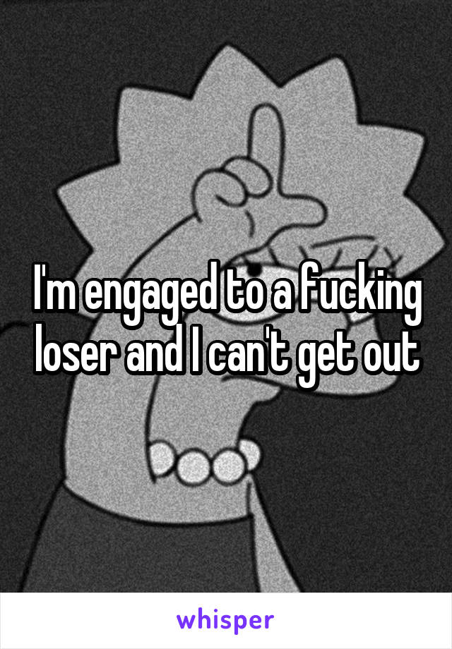 I'm engaged to a fucking loser and I can't get out