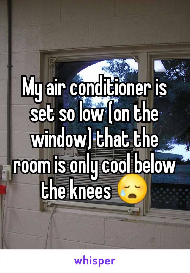 My air conditioner is set so low (on the window) that the room is only cool below the knees 😥