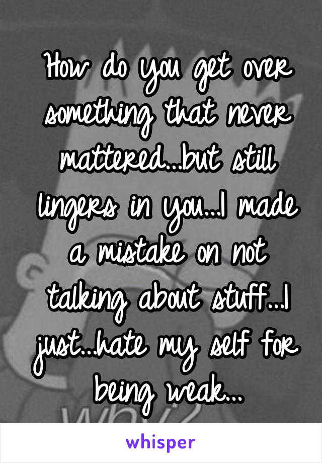 How do you get over something that never mattered...but still lingers in you...I made a mistake on not talking about stuff...I just...hate my self for being weak...