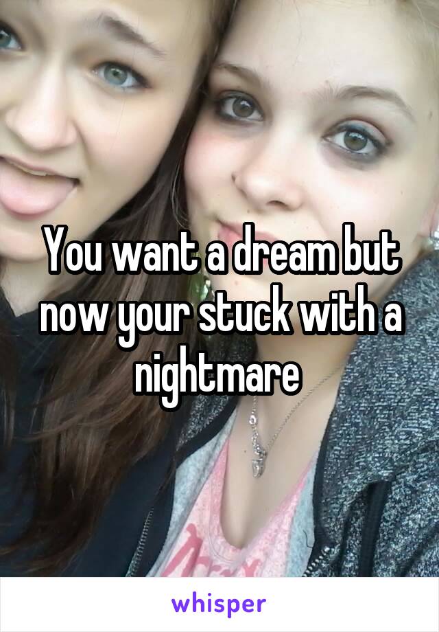 You want a dream but now your stuck with a nightmare 