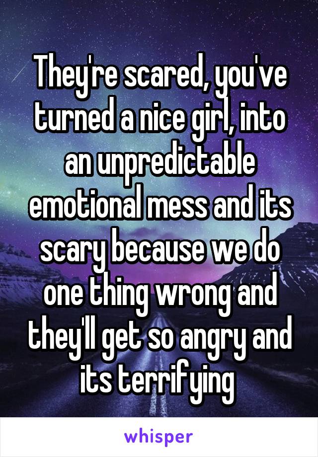 They're scared, you've turned a nice girl, into an unpredictable emotional mess and its scary because we do one thing wrong and they'll get so angry and its terrifying 