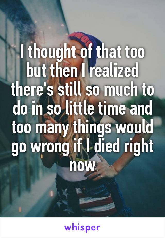 I thought of that too but then I realized there's still so much to do in so little time and too many things would go wrong if I died right now
