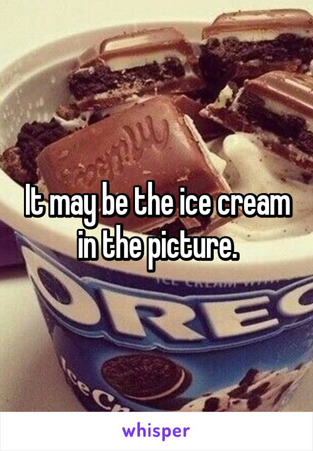 It may be the ice cream in the picture.