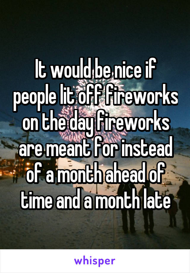 It would be nice if people lit off fireworks on the day fireworks are meant for instead of a month ahead of time and a month late