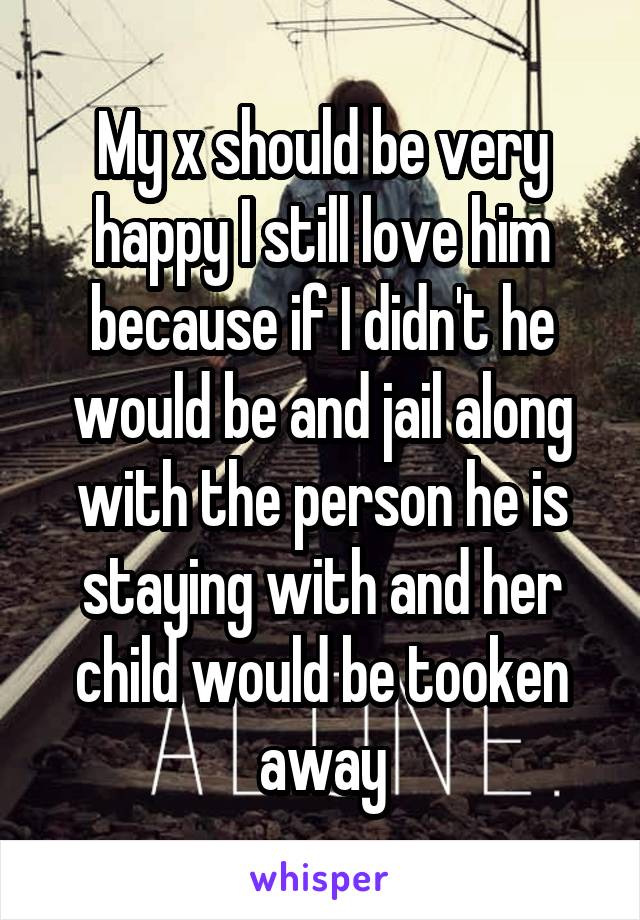 My x should be very happy I still love him because if I didn't he would be and jail along with the person he is staying with and her child would be tooken away