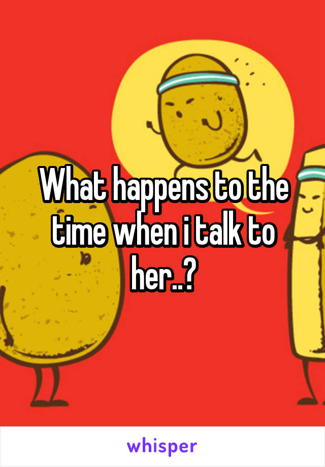 What happens to the time when i talk to her..?