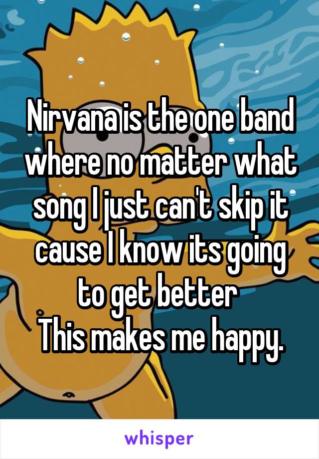 Nirvana is the one band where no matter what song I just can't skip it cause I know its going to get better 
This makes me happy.