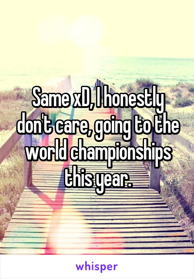 Same xD, I honestly don't care, going to the world championships this year.