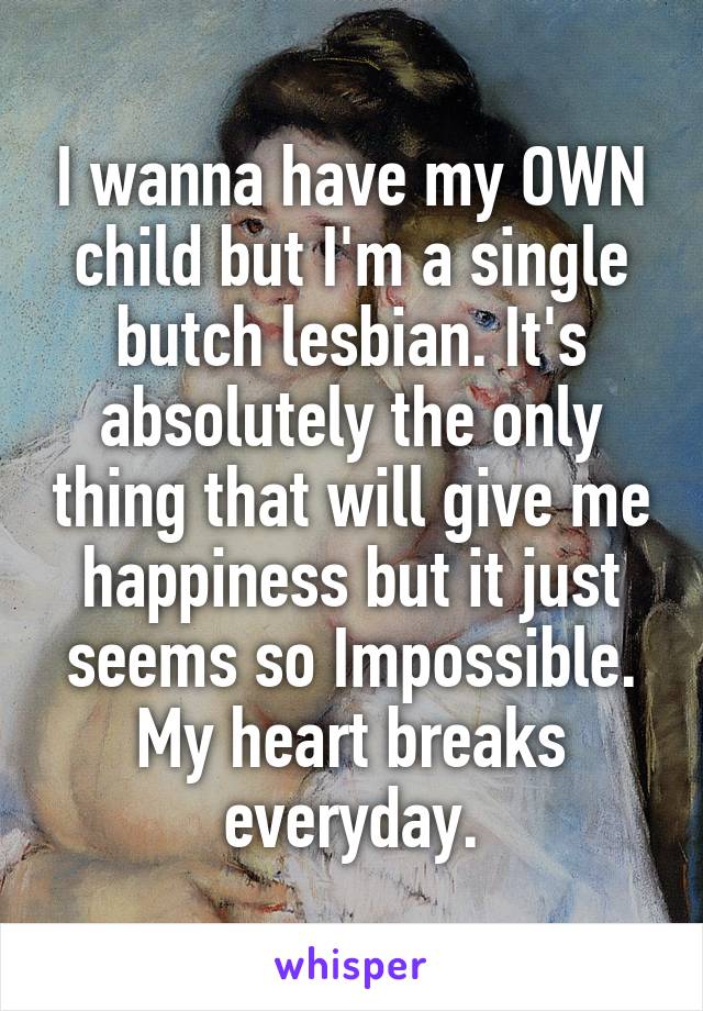 I wanna have my OWN child but I'm a single butch lesbian. It's absolutely the only thing that will give me happiness but it just seems so Impossible. My heart breaks everyday.