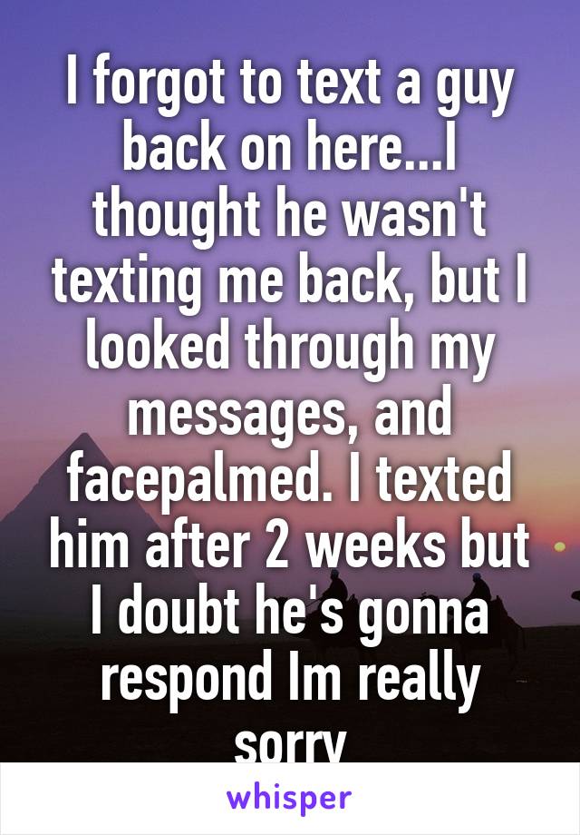 I forgot to text a guy back on here...I thought he wasn't texting me back, but I looked through my messages, and facepalmed. I texted him after 2 weeks but I doubt he's gonna respond Im really sorry