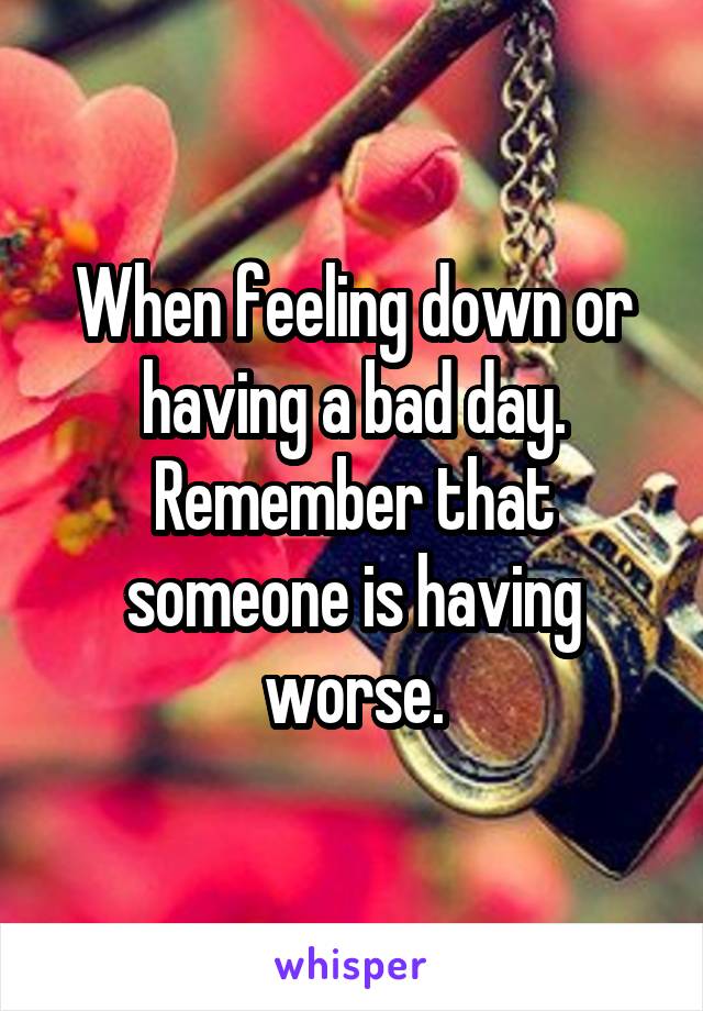 When feeling down or having a bad day.
Remember that someone is having worse.