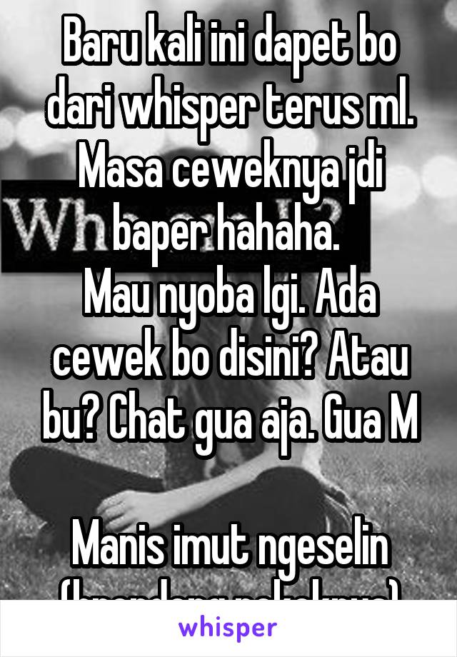 Baru kali ini dapet bo dari whisper terus ml. Masa ceweknya jdi baper hahaha. 
Mau nyoba lgi. Ada cewek bo disini? Atau bu? Chat gua aja. Gua M

Manis imut ngeselin (brondong pokoknya)