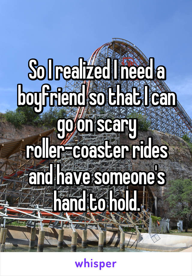 So I realized I need a boyfriend so that I can go on scary roller-coaster rides and have someone's hand to hold.