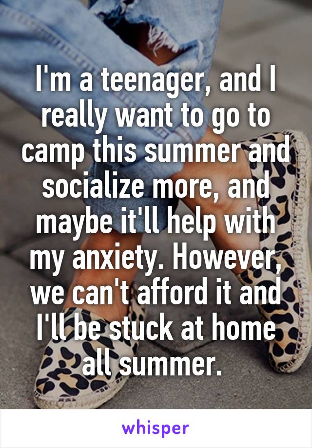 I'm a teenager, and I really want to go to camp this summer and socialize more, and maybe it'll help with my anxiety. However, we can't afford it and I'll be stuck at home all summer. 