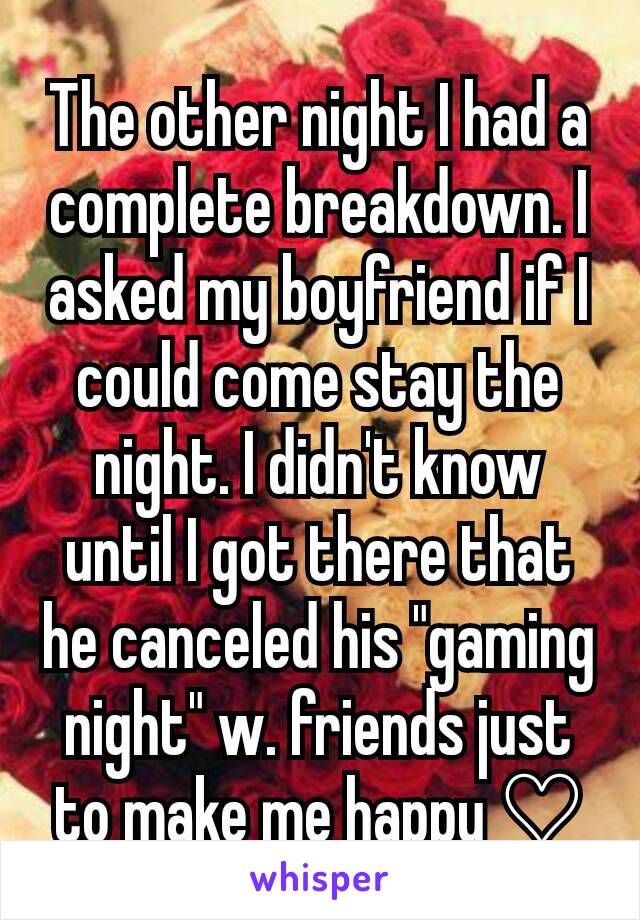 The other night I had a complete breakdown. I asked my boyfriend if I could come stay the night. I didn't know until I got there that he canceled his "gaming night" w. friends just to make me happy ♡