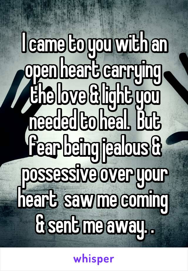 I came to you with an open heart carrying  the love & light you needed to heal.  But fear being jealous & possessive over your heart  saw me coming  & sent me away. .