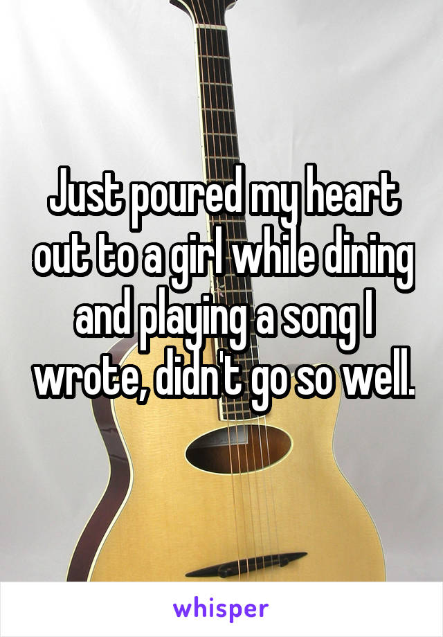 Just poured my heart out to a girl while dining and playing a song I wrote, didn't go so well. 