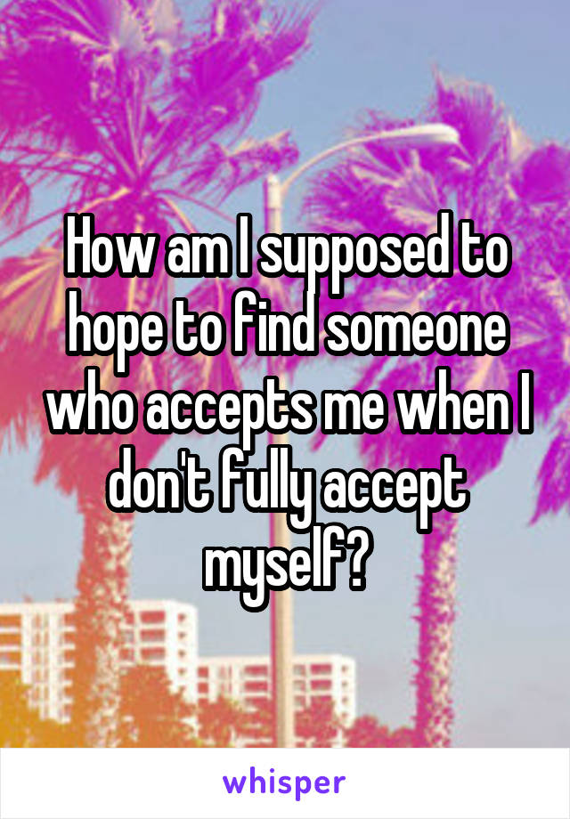 How am I supposed to hope to find someone who accepts me when I don't fully accept myself?