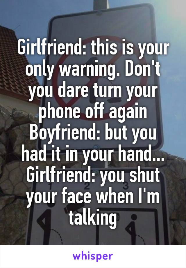 Girlfriend: this is your only warning. Don't you dare turn your phone off again
Boyfriend: but you had it in your hand...
Girlfriend: you shut your face when I'm talking