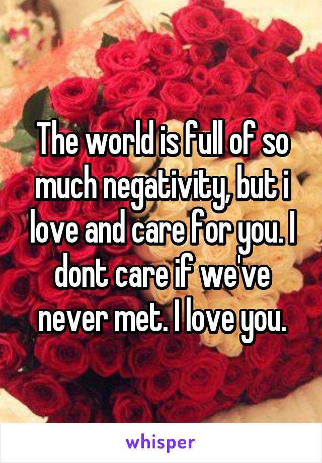 The world is full of so much negativity, but i love and care for you. I dont care if we've never met. I love you.