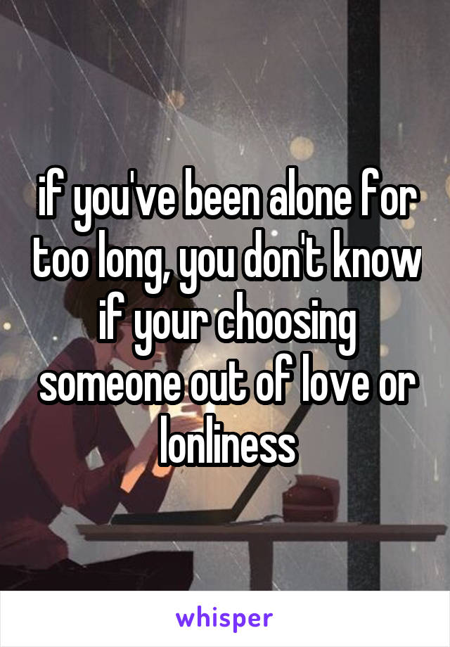 if you've been alone for too long, you don't know if your choosing someone out of love or lonliness