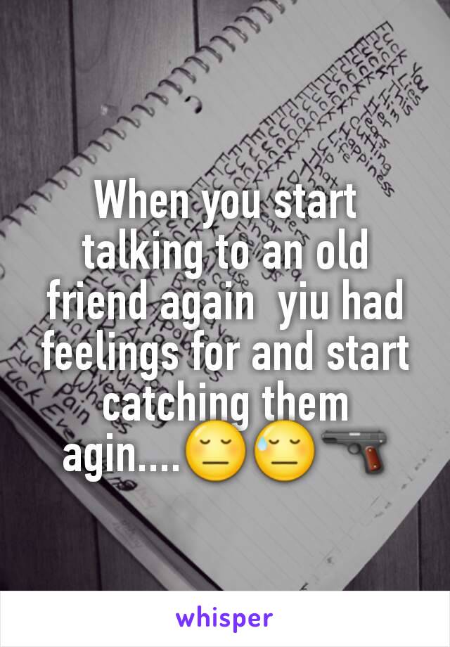 When you start talking to an old friend again  yiu had feelings for and start catching them agin....😔😓🔫