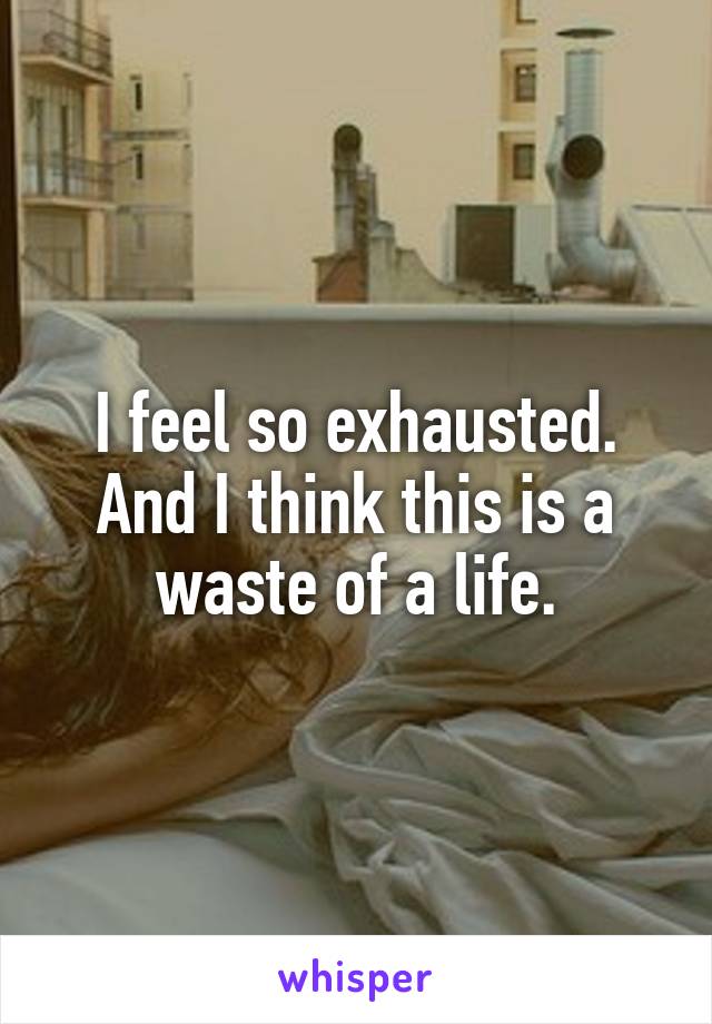 I feel so exhausted.
And I think this is a waste of a life.