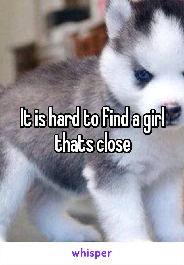 It is hard to find a girl thats close