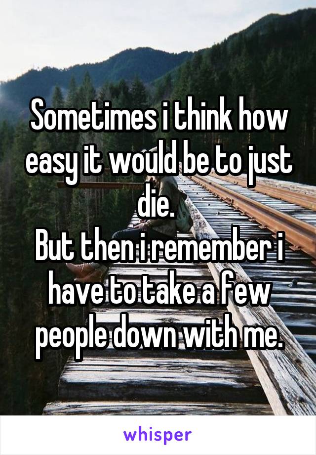 Sometimes i think how easy it would be to just die. 
But then i remember i have to take a few people down with me.