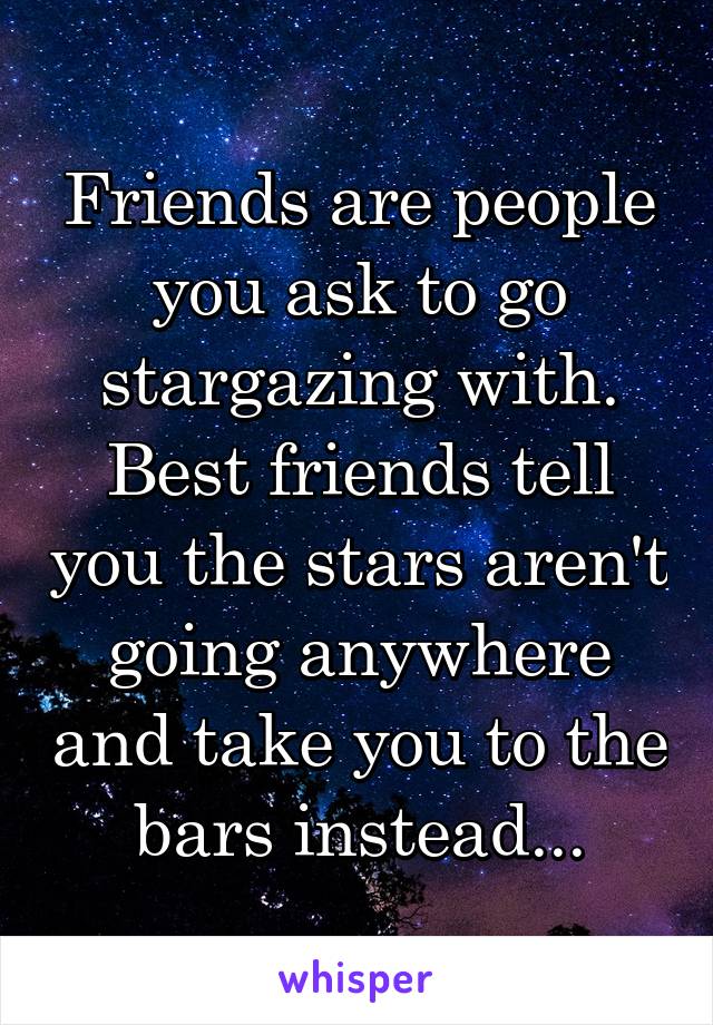 Friends are people you ask to go stargazing with. Best friends tell you the stars aren't going anywhere and take you to the bars instead...