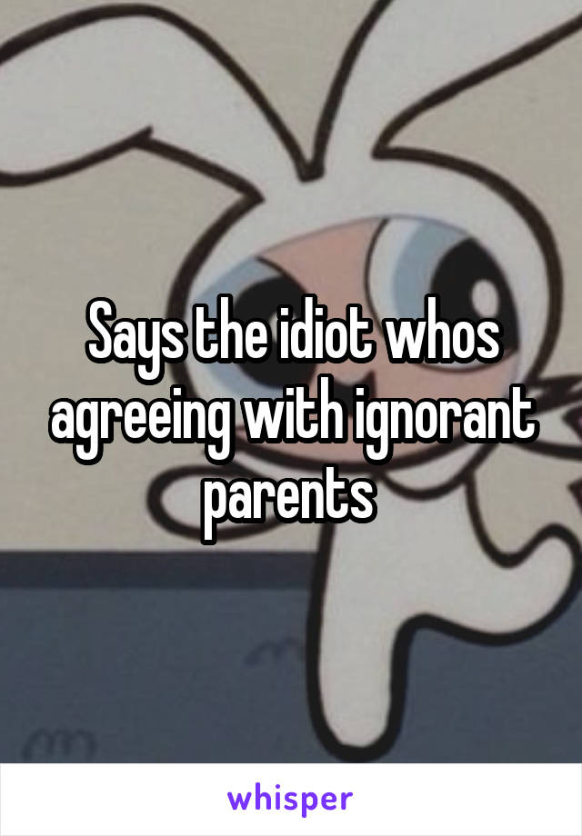 Says the idiot whos agreeing with ignorant parents 