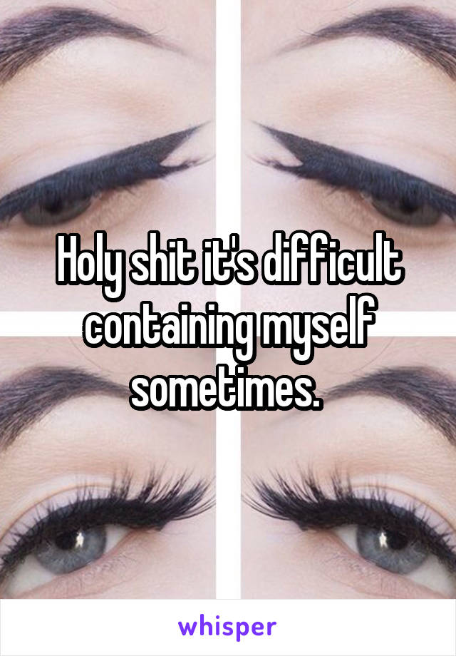 Holy shit it's difficult containing myself sometimes. 