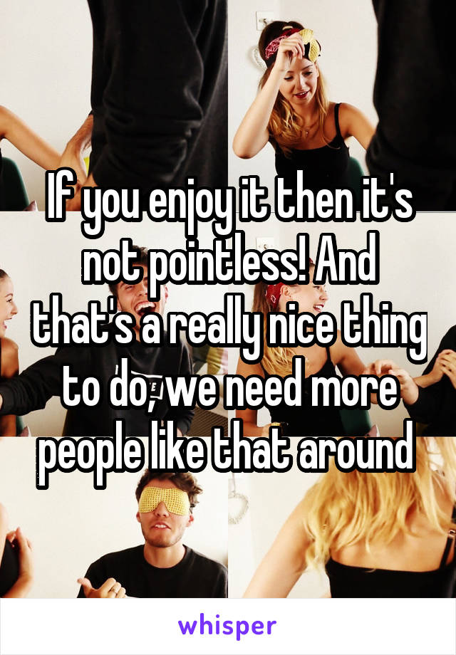 If you enjoy it then it's not pointless! And that's a really nice thing to do, we need more people like that around 
