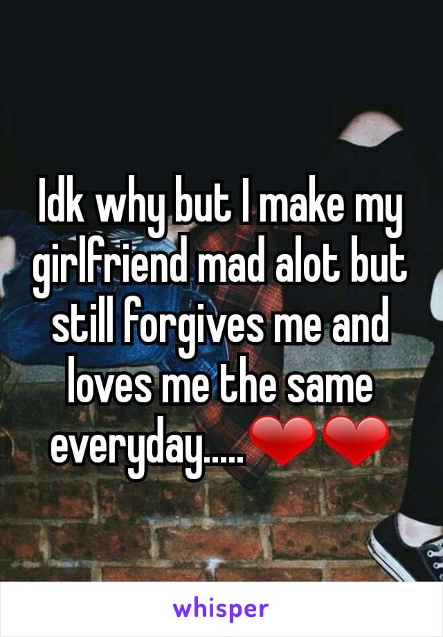 Idk why but I make my girlfriend mad alot but still forgives me and loves me the same everyday.....❤❤