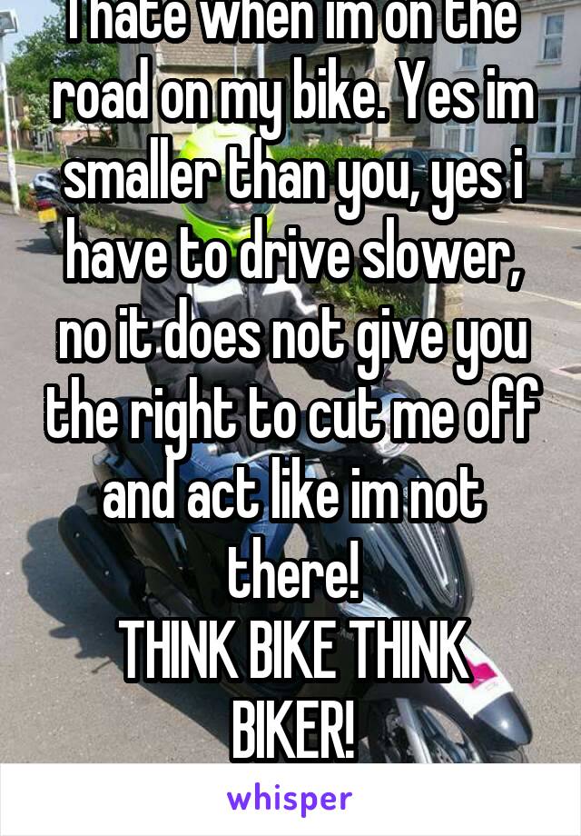 I hate when im on the road on my bike. Yes im smaller than you, yes i have to drive slower, no it does not give you the right to cut me off and act like im not there!
THINK BIKE THINK BIKER!
