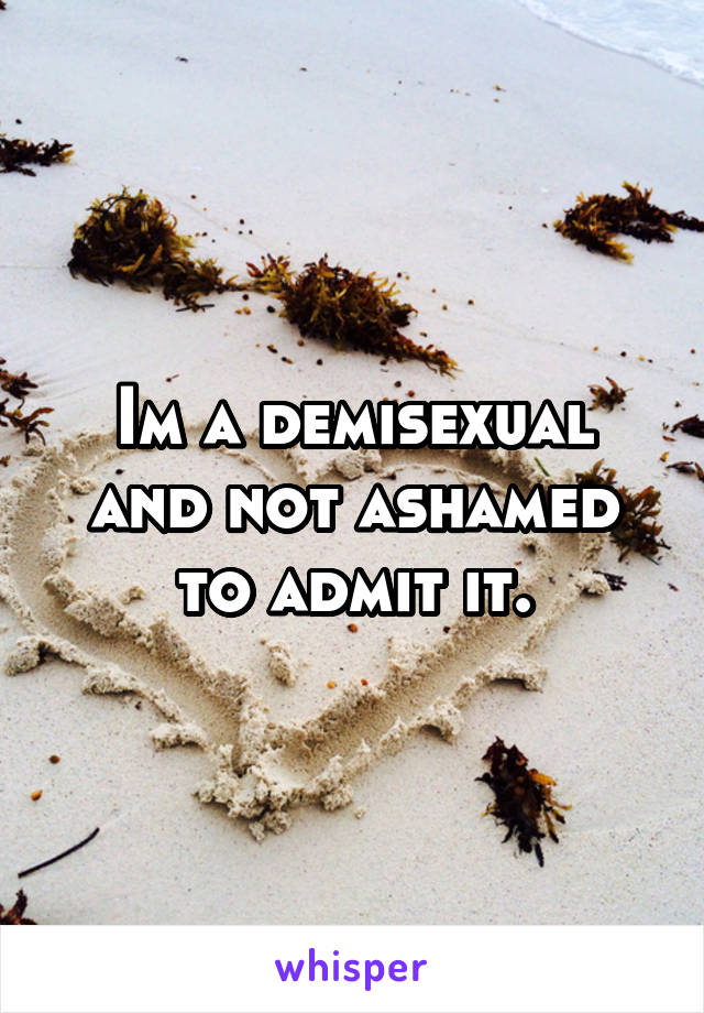 Im a demisexual and not ashamed to admit it.