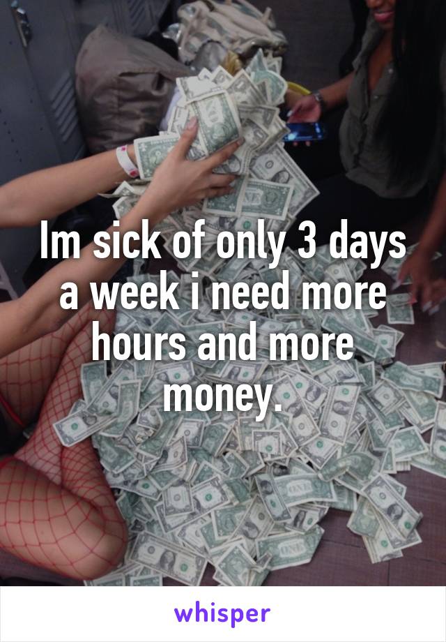 Im sick of only 3 days a week i need more hours and more money.