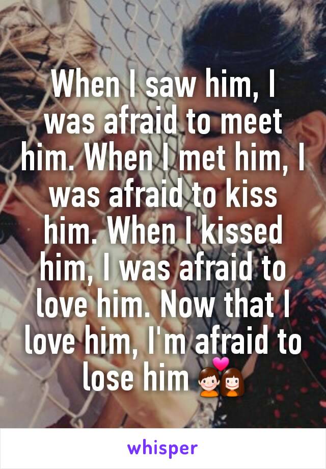 When I saw him, I was afraid to meet him. When I met him, I was afraid to kiss him. When I kissed him, I was afraid to love him. Now that I love him, I'm afraid to lose him 💑