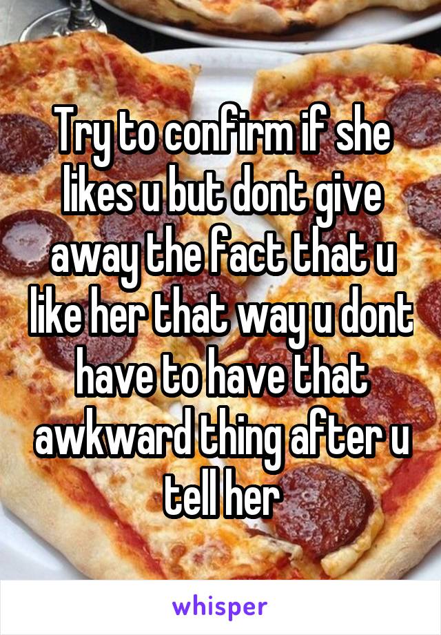 Try to confirm if she likes u but dont give away the fact that u like her that way u dont have to have that awkward thing after u tell her