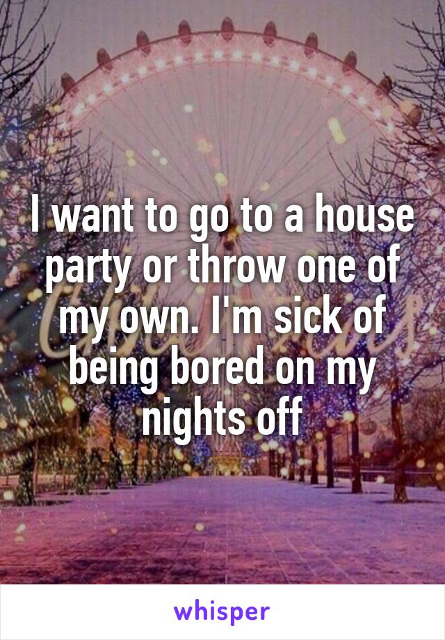 I want to go to a house party or throw one of my own. I'm sick of being bored on my nights off