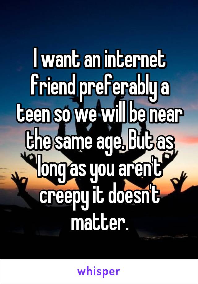 I want an internet friend preferably a teen so we will be near the same age. But as long as you aren't creepy it doesn't matter.