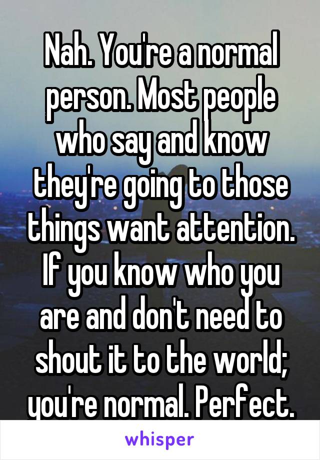 Nah. You're a normal person. Most people who say and know they're going to those things want attention. If you know who you are and don't need to shout it to the world; you're normal. Perfect.