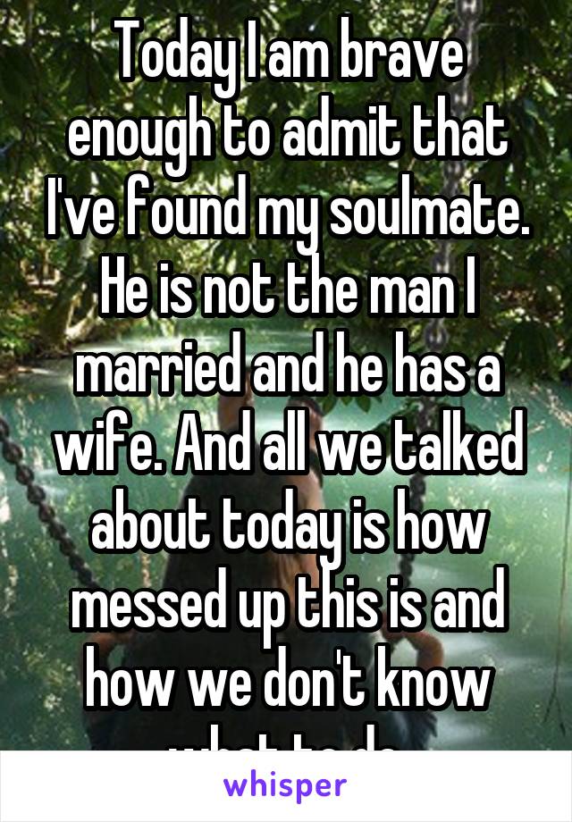 Today I am brave enough to admit that I've found my soulmate. He is not the man I married and he has a wife. And all we talked about today is how messed up this is and how we don't know what to do.